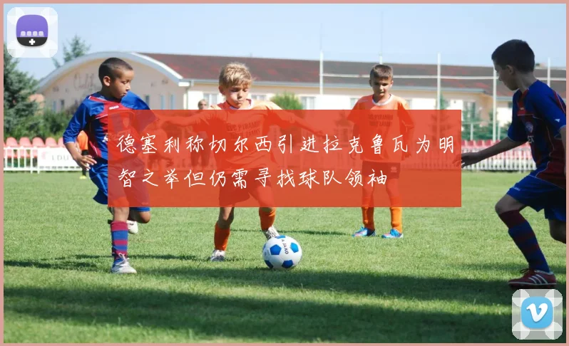 德塞利称切尔西引进拉克鲁瓦为明智之举但仍需寻找球队领袖