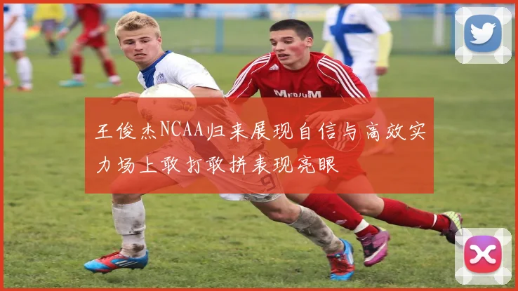 王俊杰NCAA归来展现自信与高效实力场上敢打敢拼表现亮眼
