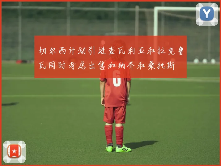 切尔西计划引进查瓦利亚和拉克鲁瓦同时考虑出售加纳乔和桑托斯