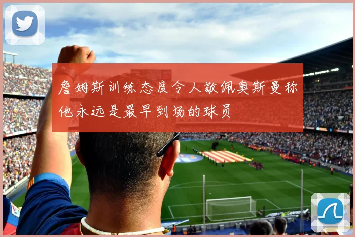 詹姆斯训练态度令人敬佩奥斯曼称他永远是最早到场的球员