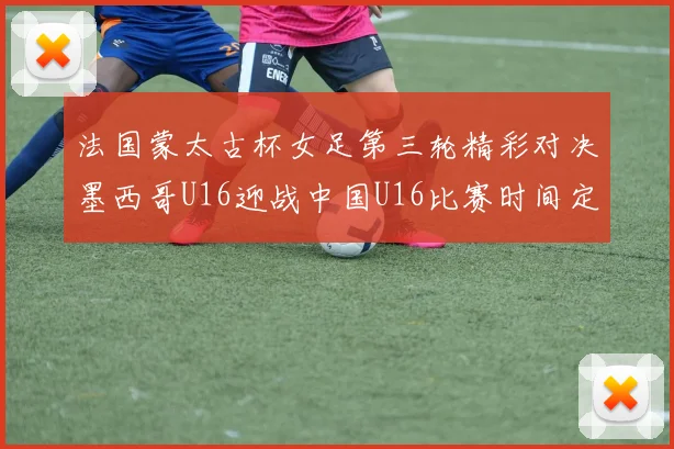 法国蒙太古杯女足第三轮精彩对决墨西哥U16迎战中国U16比赛时间定于4日凌晨00点30分