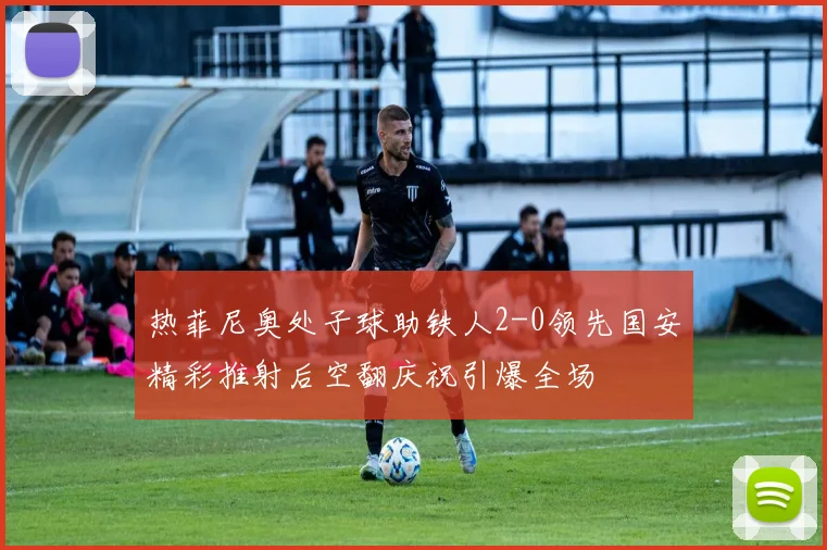 热菲尼奥处子球助铁人2-0领先国安精彩推射后空翻庆祝引爆全场