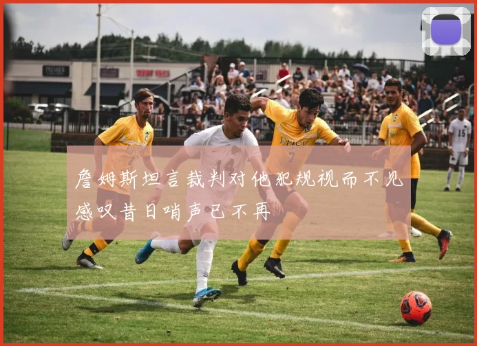 詹姆斯坦言裁判对他犯规视而不见感叹昔日哨声已不再