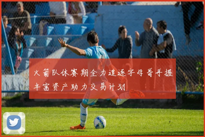 火箭队休赛期全力追逐字母哥手握丰富资产助力交易计划