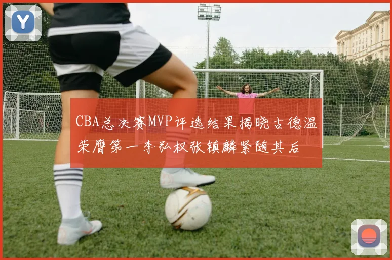 CBA总决赛MVP评选结果揭晓古德温荣膺第一李弘权张镇麟紧随其后