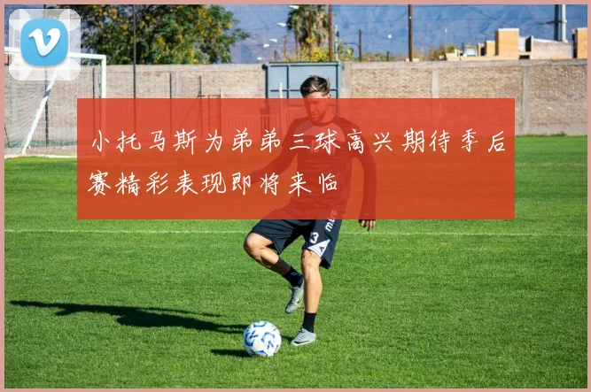 小托马斯为弟弟三球高兴期待季后赛精彩表现即将来临