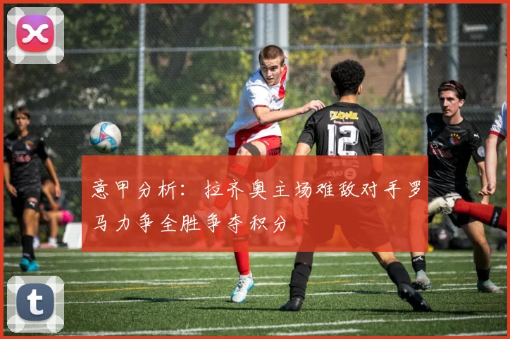 意甲分析：拉齐奥主场难敌对手罗马力争全胜争夺积分