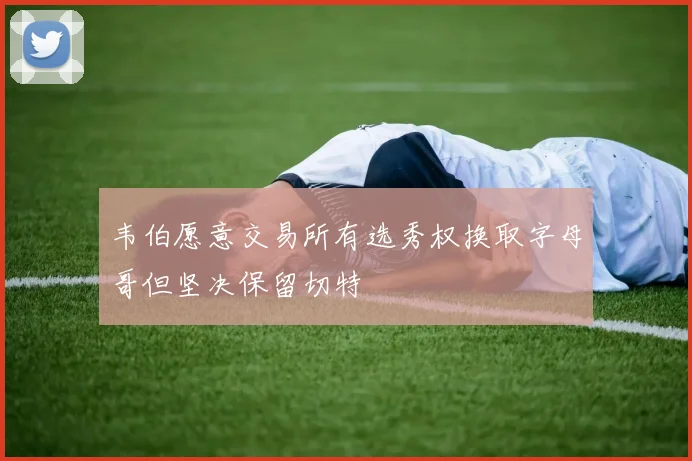 韦伯愿意交易所有选秀权换取字母哥但坚决保留切特