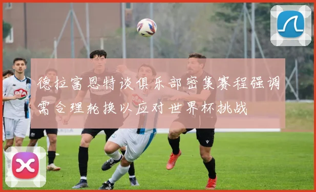 德拉富恩特谈俱乐部密集赛程强调需合理轮换以应对世界杯挑战