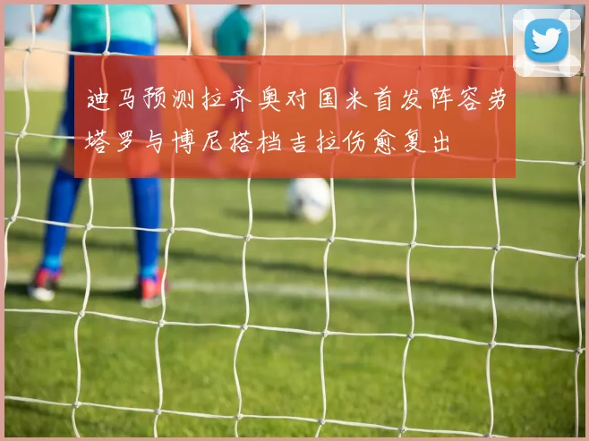 迪马预测拉齐奥对国米首发阵容劳塔罗与博尼搭档吉拉伤愈复出