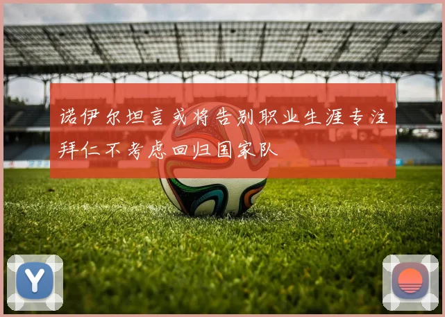 诺伊尔坦言或将告别职业生涯专注拜仁不考虑回归国家队