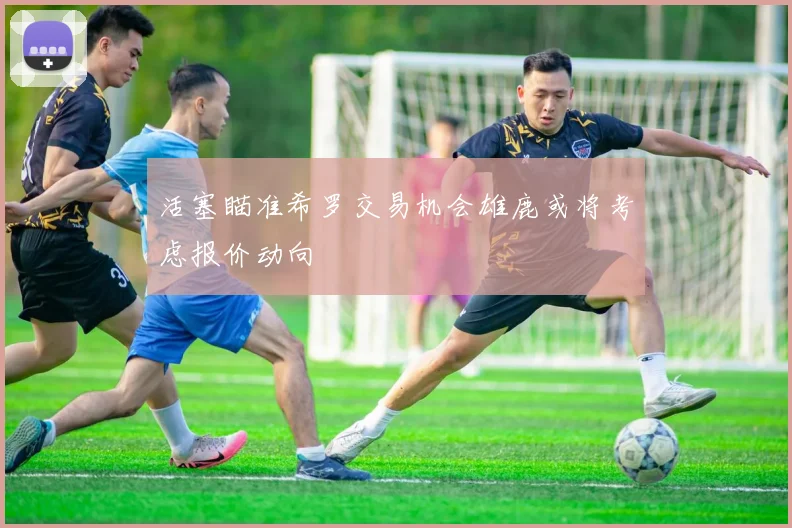 活塞瞄准希罗交易机会雄鹿或将考虑报价动向