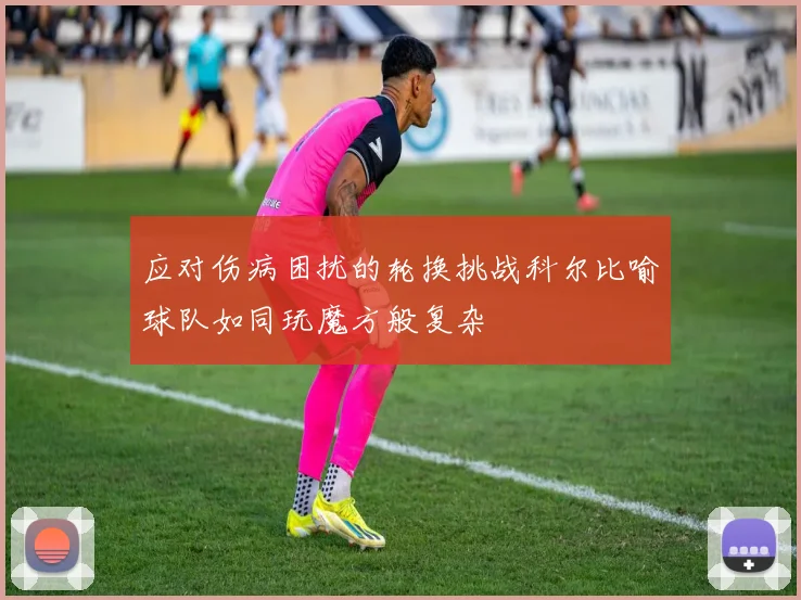 应对伤病困扰的轮换挑战科尔比喻球队如同玩魔方般复杂