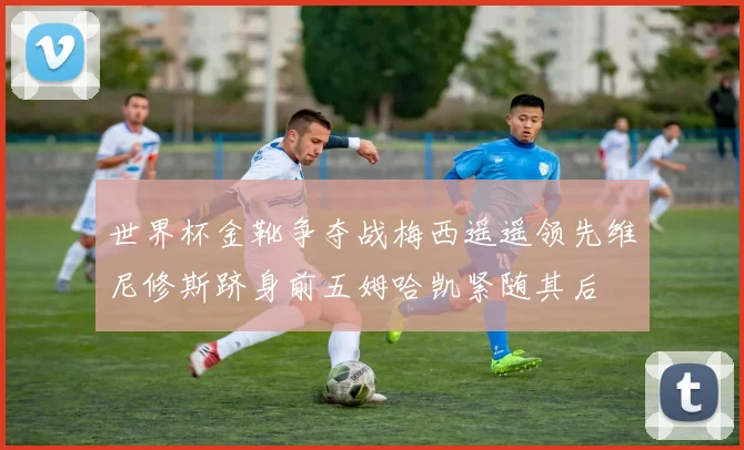 世界杯金靴争夺战梅西遥遥领先维尼修斯跻身前五姆哈凯紧随其后