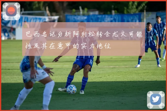 巴西名记分析阿利松转会尤文可能性及其在意甲的实力地位