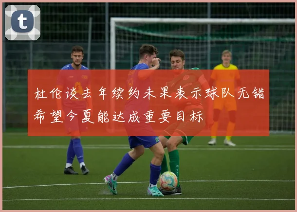 杜伦谈去年续约未果表示球队无错希望今夏能达成重要目标