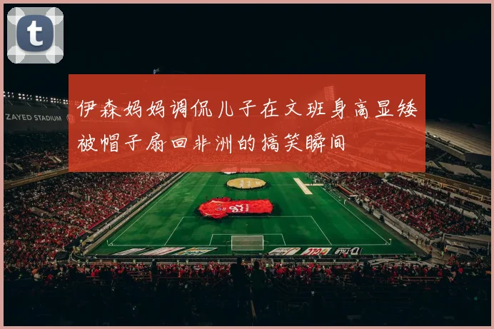 伊森妈妈调侃儿子在文班身高显矮被帽子扇回非洲的搞笑瞬间
