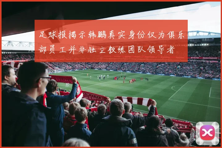 足球报揭示韩鹏真实身份仅为俱乐部员工并非独立教练团队领导者