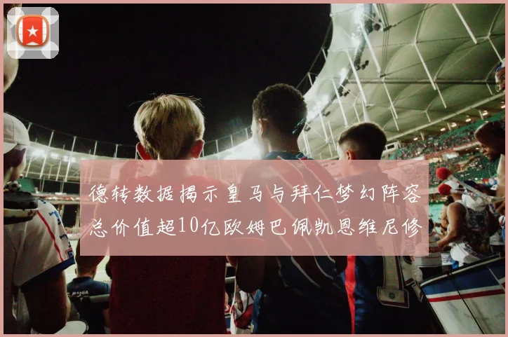 德转数据揭示皇马与拜仁梦幻阵容总价值超10亿欧姆巴佩凯恩维尼修斯领衔