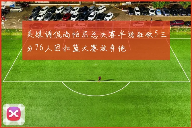 美媒调侃尚帕尼总决赛半场狂砍5三分76人因扣篮大赛放弃他