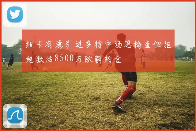 纽卡有意引进多特中场恩梅查但拒绝激活8500万欧解约金
