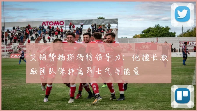 艾顿赞扬斯玛特领导力：他擅长激励团队保持高昂士气与能量
